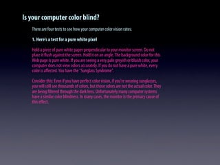 Is your computer color blind?
There are four tests to see how your computer color vision rates.
1. Here's a test for a pure white pixel
Hold a piece of pure white paper perpendicular to your monitor screen. Do not
place it ﬂush against the screen. Hold it on an angle.The background color for this
Web page is pure white. If you are seeing a very pale greyish or bluish color, your
computer does not view colors accurately. If you do not have a pure white, every
color is aﬀected.You have the "Sunglass Syndrome".
Consider this: Even if you have perfect color vision, if you're wearing sunglasses,
you will still see thousands of colors, but those colors are not the actual color.They
are being ﬁltered through the dark lens. Unfortunately many computer systems
have a similar color blindness. In many cases, the monitor is the primary cause of
this eﬀect.
 