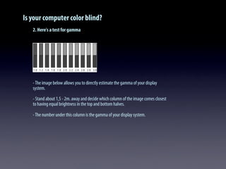 Is your computer color blind?
2. Here's a test for gamma
-The image below allows you to directly estimate the gamma of your display
system.
- Stand about 1,5 - 2m. away and decide which column of the image comes closest
to having equal brightness in the top and bottom halves.
-The number under this column is the gamma of your display system.
 
