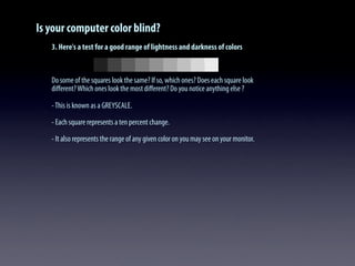 Is your computer color blind?
3. Here's a test for a good range of lightness and darkness of colors
Do some of the squares look the same? If so, which ones? Does each square look
diﬀerent?Which ones look the most diﬀerent? Do you notice anything else ?
-This is known as a GREYSCALE.
- Each square represents a ten percent change.
- It also represents the range of any given color on you may see on your monitor.
 