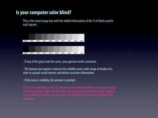 Is your computer color blind?
This is the same image but with the added information of the % of black used in
each square.
- If any of the greys look the same, your gamma needs correction.
-The human eye requires contrasts for visibility and a wide range of shades of a
color to sustain visual interest and deliver accurate information.
- If the issue is visibility, the answer is contrast.
EX. Recent legislation in the US (the Americans with Disabilities Act), requires high
contrasts between light and dark colors on all signals so that the visually disabled
can see this information. All computers can deliver high contrasts between light
and darks.
 