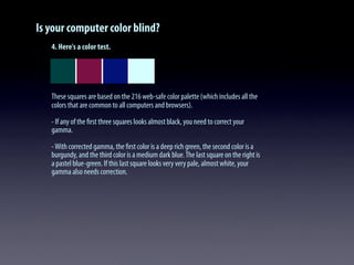 Is your computer color blind?
4. Here's a color test.
These squares are based on the 216 web-safe color palette (which includes all the
colors that are common to all computers and browsers).
- If any of the ﬁrst three squares looks almost black, you need to correct your
gamma.
-With corrected gamma, the ﬁrst color is a deep rich green, the second color is a
burgundy, and the third color is a medium dark blue.The last square on the right is
a pastel blue-green. If this last square looks very very pale, almost white, your
gamma also needs correction.
 