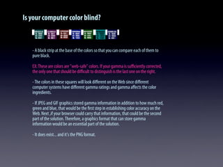 Is your computer color blind?
- A black strip at the base of the colors so that you can compare each of them to
pure black.
EX:These are colors are "web-safe" colors. If your gamma is suﬃciently corrected,
the only one that should be diﬃcult to distinguish is the last one on the right.
-The colors in these squares will look diﬀerent on theWeb since diﬀerent
computer systems have diﬀerent gamma ratings and gamma aﬀects the color
ingredients.
- If JPEG and GIF graphics stored gamma information in addition to how much red,
green and blue, that would be the ﬁrst step in establishing color accuracy on the
Web. Next ,if your browser could carry that information, that could be the second
part of the solution.Therefore, a graphics format that can store gamma
information would be an essential part of the solution.
- It does exist... and it's the PNG format.
 