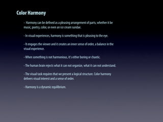 Color Harmony
- Harmony can be deﬁned as a pleasing arrangement of parts, whether it be
music, poetry, color, or even an ice cream sundae.
- In visual experiences, harmony is something that is pleasing to the eye.
- It engages the viewer and it creates an inner sense of order, a balance in the
visual experience.
-When something is not harmonious, it's either boring or chaotic.
-The human brain rejects what it can not organize, what it can not understand.
-The visual task requires that we present a logical structure. Color harmony
delivers visual interest and a sense of order.
- Harmony is a dynamic equilibrium.
 