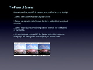 The Power of Gamma
Gamma is one of the most diﬃcult computer terms to deﬁne. Lets try to simplify it.
1. Gamma is a measurement. Like gigabytes or calories.
2. Gamma is also a mathematical formula. It reﬂects a relationship between input
and output.
3. Gamma describes a critical relationship between electricity and what happens
on your monitor.
4. It is a mathematical formula which describes the relationship between the
voltage input and the brightness of the image on your monitor screen.
 