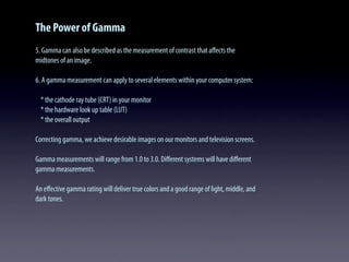 The Power of Gamma
5. Gamma can also be described as the measurement of contrast that aﬀects the
midtones of an image.
6. A gamma measurement can apply to several elements within your computer system:
* the cathode ray tube (CRT) in your monitor
* the hardware look up table (LUT)
* the overall output
Correcting gamma, we achieve desirable images on our monitors and television screens.
Gamma measurements will range from 1.0 to 3.0. Diﬀerent systems will have diﬀerent
gamma measurements.
An eﬀective gamma rating will deliver true colors and a good range of light, middle, and
dark tones.
 