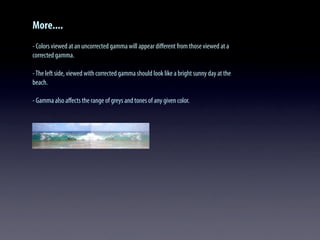 More....
- Colors viewed at an uncorrected gamma will appear diﬀerent from those viewed at a
corrected gamma.
-The left side, viewed with corrected gamma should look like a bright sunny day at the
beach.
- Gamma also aﬀects the range of greys and tones of any given color.
 