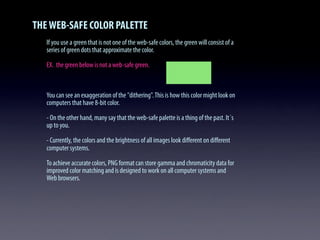 THEWEB-SAFE COLOR PALETTE
If you use a green that is not one of the web-safe colors, the green will consist of a
series of green dots that approximate the color.
EX. the green below is not a web-safe green.
You can see an exaggeration of the "dithering".This is how this color might look on
computers that have 8-bit color.
- On the other hand, many say that the web-safe palette is a thing of the past. It´s
up to you.
- Currently, the colors and the brightness of all images look diﬀerent on diﬀerent
computer systems.
To achieve accurate colors, PNG format can store gamma and chromaticity data for
improved color matching and is designed to work on all computer systems and
Web browsers.
 