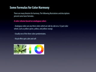 Some Formulas for Color Harmony
There are many theories for harmony.The following illustrations and descriptions
present some basic formulas .
A color scheme based on analogous colors
- Analogous colors are any three colors which are side by side on a 12 part color
wheel, such as yellow-green, yellow, and yellow-orange.
- Usually one of the three colors predominates.
-Visual eﬀect gets calm and soft
 