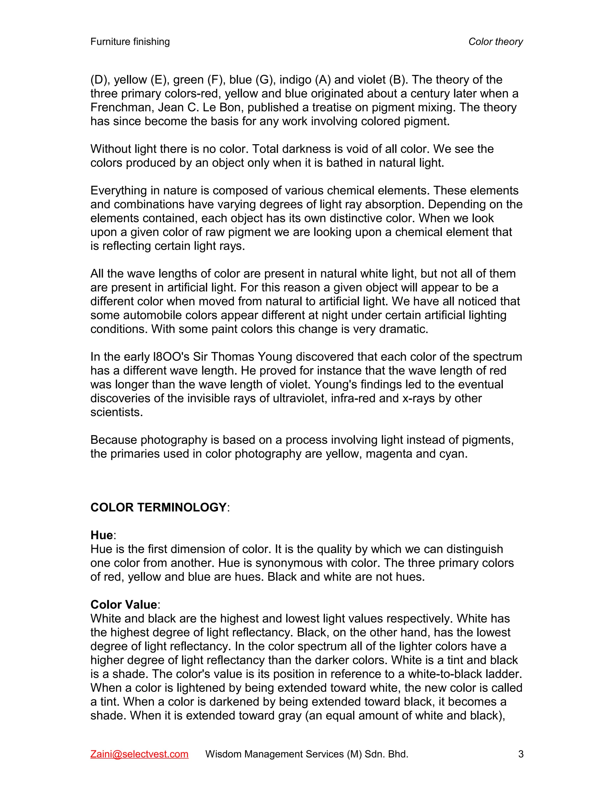 Furniture finishing Color theory
(D), yellow (E), green (F), blue (G), indigo (A) and violet (B). The theory of the
three primary colors-red, yellow and blue originated about a century later when a
Frenchman, Jean C. Le Bon, published a treatise on pigment mixing. The theory
has since become the basis for any work involving colored pigment.
Without light there is no color. Total darkness is void of all color. We see the
colors produced by an object only when it is bathed in natural light.
Everything in nature is composed of various chemical elements. These elements
and combinations have varying degrees of light ray absorption. Depending on the
elements contained, each object has its own distinctive color. When we look
upon a given color of raw pigment we are looking upon a chemical element that
is reflecting certain light rays.
All the wave lengths of color are present in natural white light, but not all of them
are present in artificial light. For this reason a given object will appear to be a
different color when moved from natural to artificial light. We have all noticed that
some automobile colors appear different at night under certain artificial lighting
conditions. With some paint colors this change is very dramatic.
In the early l8OO's Sir Thomas Young discovered that each color of the spectrum
has a different wave length. He proved for instance that the wave length of red
was longer than the wave length of violet. Young's findings led to the eventual
discoveries of the invisible rays of ultraviolet, infra-red and x-rays by other
scientists.
Because photography is based on a process involving light instead of pigments,
the primaries used in color photography are yellow, magenta and cyan.
COLOR TERMINOLOGY:
Hue:
Hue is the first dimension of color. It is the quality by which we can distinguish
one color from another. Hue is synonymous with color. The three primary colors
of red, yellow and blue are hues. Black and white are not hues.
Color Value:
White and black are the highest and lowest light values respectively. White has
the highest degree of light reflectancy. Black, on the other hand, has the lowest
degree of light reflectancy. In the color spectrum all of the lighter colors have a
higher degree of light reflectancy than the darker colors. White is a tint and black
is a shade. The color's value is its position in reference to a white-to-black ladder.
When a color is lightened by being extended toward white, the new color is called
a tint. When a color is darkened by being extended toward black, it becomes a
shade. When it is extended toward gray (an equal amount of white and black),
Zaini@selectvest.com Wisdom Management Services (M) Sdn. Bhd. 3
 