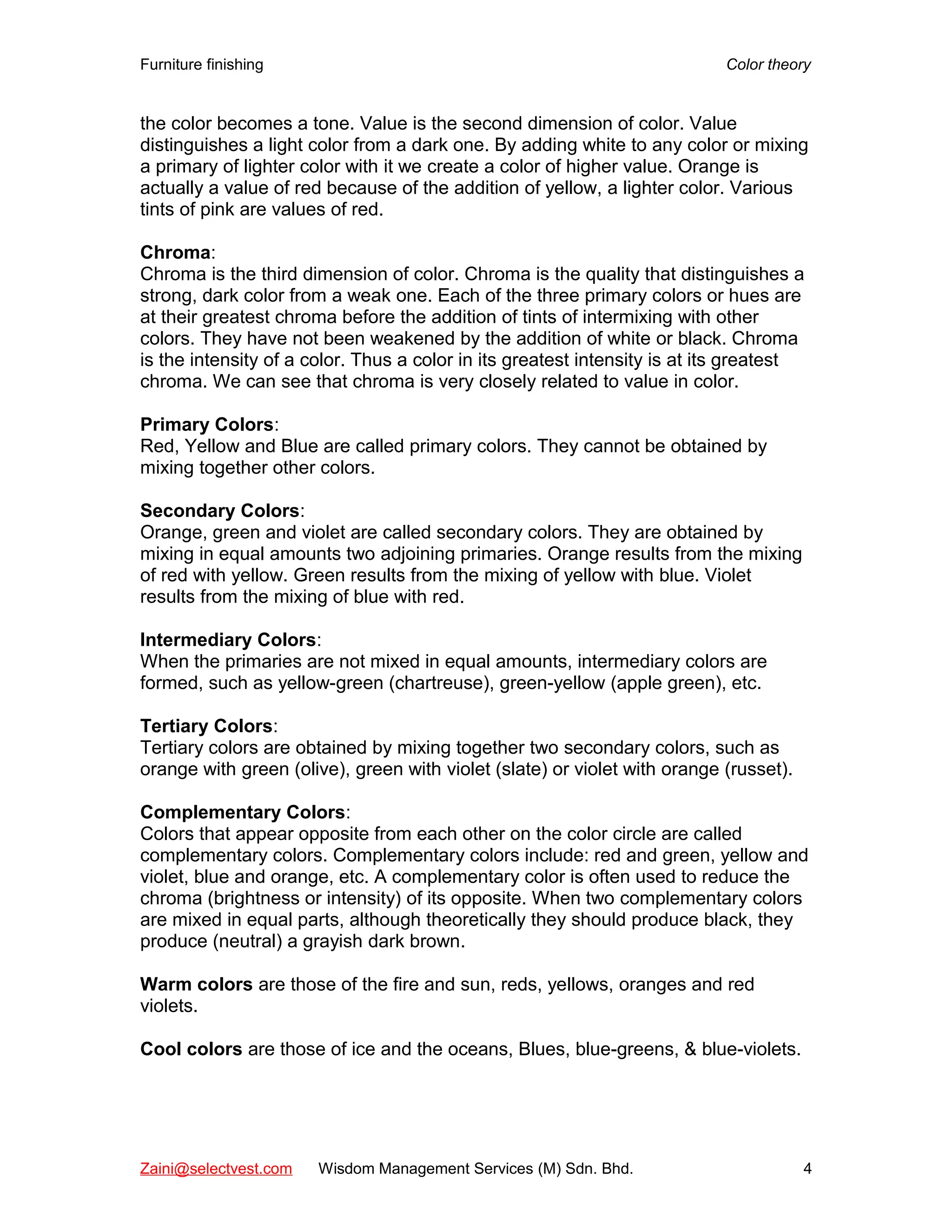 Furniture finishing Color theory
the color becomes a tone. Value is the second dimension of color. Value
distinguishes a light color from a dark one. By adding white to any color or mixing
a primary of lighter color with it we create a color of higher value. Orange is
actually a value of red because of the addition of yellow, a lighter color. Various
tints of pink are values of red.
Chroma:
Chroma is the third dimension of color. Chroma is the quality that distinguishes a
strong, dark color from a weak one. Each of the three primary colors or hues are
at their greatest chroma before the addition of tints of intermixing with other
colors. They have not been weakened by the addition of white or black. Chroma
is the intensity of a color. Thus a color in its greatest intensity is at its greatest
chroma. We can see that chroma is very closely related to value in color.
Primary Colors:
Red, Yellow and Blue are called primary colors. They cannot be obtained by
mixing together other colors.
Secondary Colors:
Orange, green and violet are called secondary colors. They are obtained by
mixing in equal amounts two adjoining primaries. Orange results from the mixing
of red with yellow. Green results from the mixing of yellow with blue. Violet
results from the mixing of blue with red.
Intermediary Colors:
When the primaries are not mixed in equal amounts, intermediary colors are
formed, such as yellow-green (chartreuse), green-yellow (apple green), etc.
Tertiary Colors:
Tertiary colors are obtained by mixing together two secondary colors, such as
orange with green (olive), green with violet (slate) or violet with orange (russet).
Complementary Colors:
Colors that appear opposite from each other on the color circle are called
complementary colors. Complementary colors include: red and green, yellow and
violet, blue and orange, etc. A complementary color is often used to reduce the
chroma (brightness or intensity) of its opposite. When two complementary colors
are mixed in equal parts, although theoretically they should produce black, they
produce (neutral) a grayish dark brown.
Warm colors are those of the fire and sun, reds, yellows, oranges and red
violets.
Cool colors are those of ice and the oceans, Blues, blue-greens, & blue-violets.
Zaini@selectvest.com Wisdom Management Services (M) Sdn. Bhd. 4
 