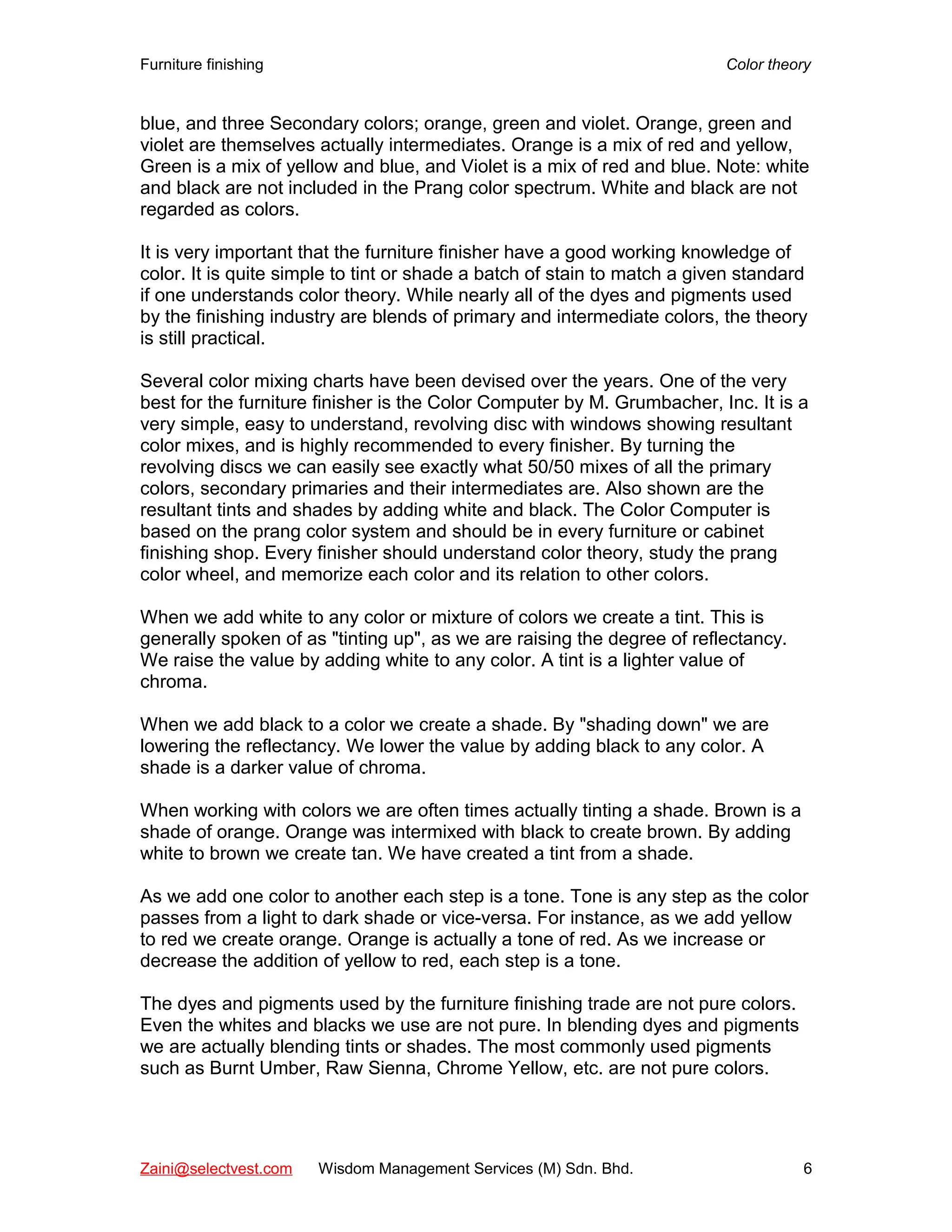 Furniture finishing Color theory
blue, and three Secondary colors; orange, green and violet. Orange, green and
violet are themselves actually intermediates. Orange is a mix of red and yellow,
Green is a mix of yellow and blue, and Violet is a mix of red and blue. Note: white
and black are not included in the Prang color spectrum. White and black are not
regarded as colors.
It is very important that the furniture finisher have a good working knowledge of
color. It is quite simple to tint or shade a batch of stain to match a given standard
if one understands color theory. While nearly all of the dyes and pigments used
by the finishing industry are blends of primary and intermediate colors, the theory
is still practical.
Several color mixing charts have been devised over the years. One of the very
best for the furniture finisher is the Color Computer by M. Grumbacher, Inc. It is a
very simple, easy to understand, revolving disc with windows showing resultant
color mixes, and is highly recommended to every finisher. By turning the
revolving discs we can easily see exactly what 50/50 mixes of all the primary
colors, secondary primaries and their intermediates are. Also shown are the
resultant tints and shades by adding white and black. The Color Computer is
based on the prang color system and should be in every furniture or cabinet
finishing shop. Every finisher should understand color theory, study the prang
color wheel, and memorize each color and its relation to other colors.
When we add white to any color or mixture of colors we create a tint. This is
generally spoken of as "tinting up", as we are raising the degree of reflectancy.
We raise the value by adding white to any color. A tint is a lighter value of
chroma.
When we add black to a color we create a shade. By "shading down" we are
lowering the reflectancy. We lower the value by adding black to any color. A
shade is a darker value of chroma.
When working with colors we are often times actually tinting a shade. Brown is a
shade of orange. Orange was intermixed with black to create brown. By adding
white to brown we create tan. We have created a tint from a shade.
As we add one color to another each step is a tone. Tone is any step as the color
passes from a light to dark shade or vice-versa. For instance, as we add yellow
to red we create orange. Orange is actually a tone of red. As we increase or
decrease the addition of yellow to red, each step is a tone.
The dyes and pigments used by the furniture finishing trade are not pure colors.
Even the whites and blacks we use are not pure. In blending dyes and pigments
we are actually blending tints or shades. The most commonly used pigments
such as Burnt Umber, Raw Sienna, Chrome Yellow, etc. are not pure colors.
Zaini@selectvest.com Wisdom Management Services (M) Sdn. Bhd. 6
 