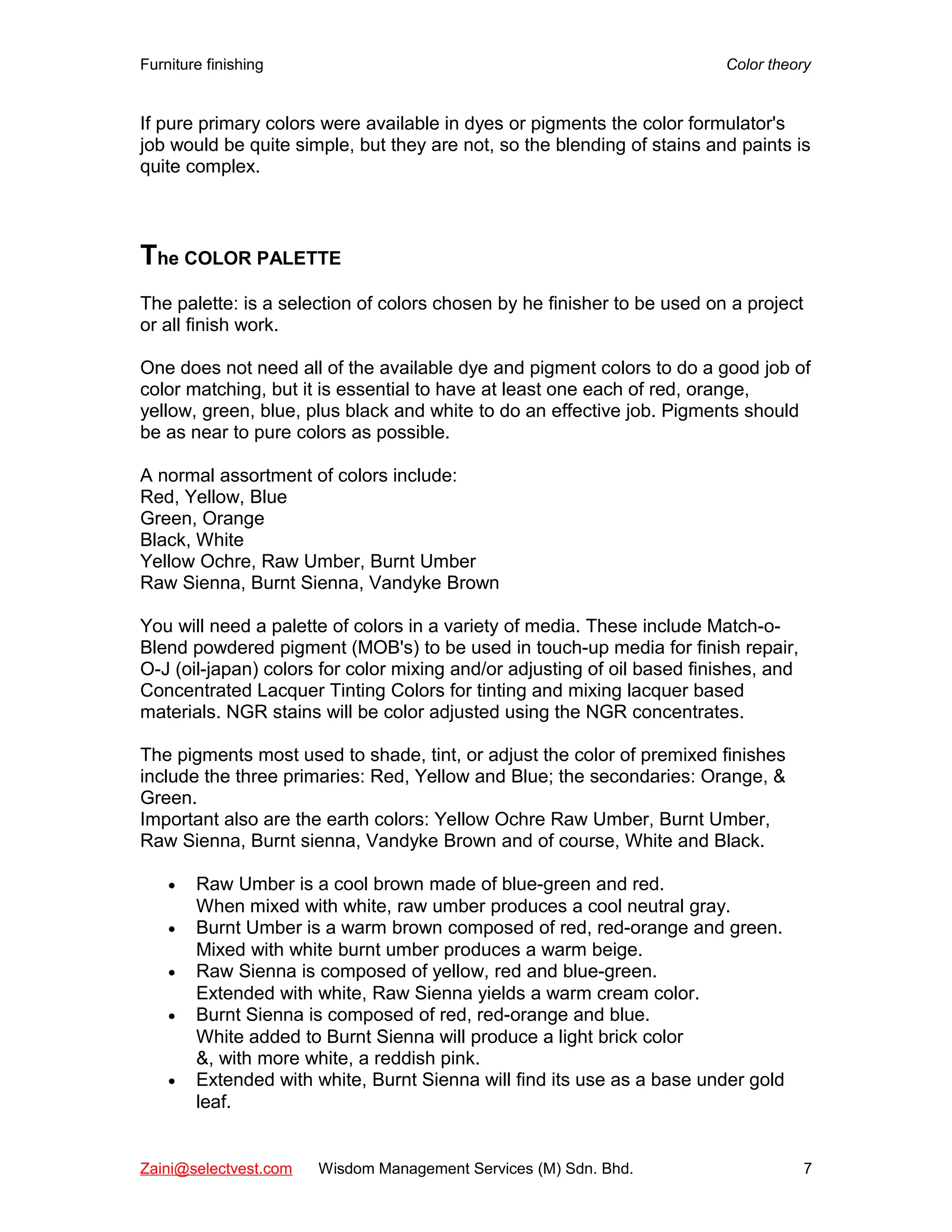 Furniture finishing Color theory
If pure primary colors were available in dyes or pigments the color formulator's
job would be quite simple, but they are not, so the blending of stains and paints is
quite complex.
The COLOR PALETTE
The palette: is a selection of colors chosen by he finisher to be used on a project
or all finish work.
One does not need all of the available dye and pigment colors to do a good job of
color matching, but it is essential to have at least one each of red, orange,
yellow, green, blue, plus black and white to do an effective job. Pigments should
be as near to pure colors as possible.
A normal assortment of colors include:
Red, Yellow, Blue
Green, Orange
Black, White
Yellow Ochre, Raw Umber, Burnt Umber
Raw Sienna, Burnt Sienna, Vandyke Brown
You will need a palette of colors in a variety of media. These include Match-o-
Blend powdered pigment (MOB's) to be used in touch-up media for finish repair,
O-J (oil-japan) colors for color mixing and/or adjusting of oil based finishes, and
Concentrated Lacquer Tinting Colors for tinting and mixing lacquer based
materials. NGR stains will be color adjusted using the NGR concentrates.
The pigments most used to shade, tint, or adjust the color of premixed finishes
include the three primaries: Red, Yellow and Blue; the secondaries: Orange, &
Green.
Important also are the earth colors: Yellow Ochre Raw Umber, Burnt Umber,
Raw Sienna, Burnt sienna, Vandyke Brown and of course, White and Black.
• Raw Umber is a cool brown made of blue-green and red.
When mixed with white, raw umber produces a cool neutral gray.
• Burnt Umber is a warm brown composed of red, red-orange and green.
Mixed with white burnt umber produces a warm beige.
• Raw Sienna is composed of yellow, red and blue-green.
Extended with white, Raw Sienna yields a warm cream color.
• Burnt Sienna is composed of red, red-orange and blue.
White added to Burnt Sienna will produce a light brick color
&, with more white, a reddish pink.
• Extended with white, Burnt Sienna will find its use as a base under gold
leaf.
Zaini@selectvest.com Wisdom Management Services (M) Sdn. Bhd. 7
 