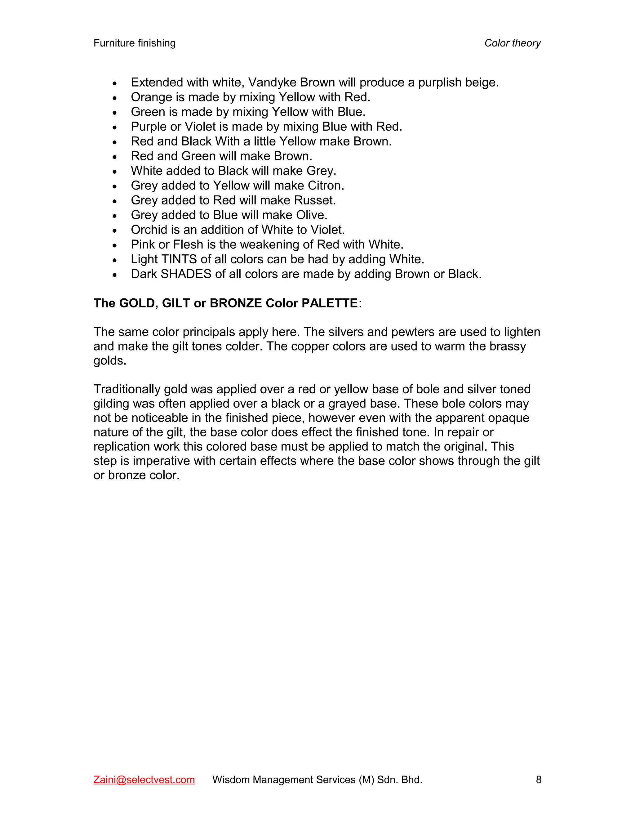 Furniture finishing Color theory
• Extended with white, Vandyke Brown will produce a purplish beige.
• Orange is made by mixing Yellow with Red.
• Green is made by mixing Yellow with Blue.
• Purple or Violet is made by mixing Blue with Red.
• Red and Black With a little Yellow make Brown.
• Red and Green will make Brown.
• White added to Black will make Grey.
• Grey added to Yellow will make Citron.
• Grey added to Red will make Russet.
• Grey added to Blue will make Olive.
• Orchid is an addition of White to Violet.
• Pink or Flesh is the weakening of Red with White.
• Light TINTS of all colors can be had by adding White.
• Dark SHADES of all colors are made by adding Brown or Black.
The GOLD, GILT or BRONZE Color PALETTE:
The same color principals apply here. The silvers and pewters are used to lighten
and make the gilt tones colder. The copper colors are used to warm the brassy
golds.
Traditionally gold was applied over a red or yellow base of bole and silver toned
gilding was often applied over a black or a grayed base. These bole colors may
not be noticeable in the finished piece, however even with the apparent opaque
nature of the gilt, the base color does effect the finished tone. In repair or
replication work this colored base must be applied to match the original. This
step is imperative with certain effects where the base color shows through the gilt
or bronze color.
Zaini@selectvest.com Wisdom Management Services (M) Sdn. Bhd. 8
 