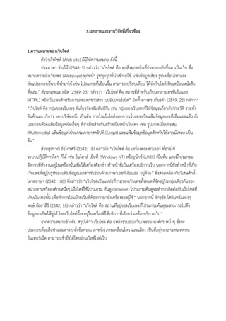 3.เอกสารและงานวิจัยที่เกี่ยวข้อง
1.ความหมายของเว็บไซต์
คําว่าเว็บไซต์ (Web site) มีผู้ให้ความหมาย ดังนี้
ประภาพร ช่างไม้ (2548: 5) กล่าวว่า “เว็บไซต์ คือ ทุกสิ่งทุกอย่างที่ประกอบกันขึ้นมาเป็นเว็บ ซึ่ง
หมายความถึงเว็บเพจ (Webpage) ทุกหน้า รูปทุกรูปที่นําเข้ามาใช้ แฟ้มข้อมูลเสียง รูปเคลื่อนไหวและ
ส่วนประกอบอื่นๆ ที่นํามาใช้ เช่น โปรแกรมที่เขียนขึ้น สามารถเปรียบเทียบ ได้ว่าเว็บไซต์เป็นเสมือนหนังสือ
ทั้งเล่ม” ส่วนกฤษณะ สถิต (2549: 23) กล่าวว่า “เว็บไซต์ คือ สถานที่สําหรับเก็บเอกสารเอชทีเอ็มแอล
(HTML) หรือเว็บเพจสําหรับการเผยแพร่ข่าวสาร บนอินเทอร์เน็ต” อีกทั้งดวงพร เกี๋ยงคํา (2549: 22) กล่าวว่า
“เว็บไซต์ คือ กลุ่มของเว็บเพจ ที่เกี่ยวข้องสัมพันธ์กัน เช่น กลุ่มของเว็บเพจที่ให้ข้อมูลเกี่ยวกับประวัติ รวมทั้ง
สินค้าและบริการ ของบริษัทหนึ่ง เป็นต้น ภายในเว็บไซต์นอกจากเว็บเพจหรือแฟ้มข้อมูลเอชทีเอ็มแอลแล้ว ยัง
ประกอบด้วยแฟ้มข้อมูลชนิดอื่นๆ ที่จําเป็นสําหรับสร้างเป็นหน้าเว็บเพจ เช่น รูปภาพ สื่อประสม
(Multimedia) แฟ้มข้อมูลโปรแกรมภาษาสคริปต์ (Script) และแฟ้มข้อมูลข้อมูลสําหรับให้ดาวน์โหลด เป็น
ต้น”
ส่วนสุปราณี ธีรไกรศรี (2542: 18) กล่าวว่า “เว็บไซต์ คือ เครื่องคอมพิวเตอร์ ที่อาจใช้
ระบบปฏิบัติการใดๆ ก็ได้ เช่น วินโดวส์ เอ็นที (Windows NT) หรือยูนิกซ์ (UNIX) เป็นต้น และมีโปรแกรม
จัดการที่ทํางานอยู่ในเครื่องนั้นเพื่อให้เครื่องดังกล่าวทําหน้าที่เป็นเครื่องบริการเว็บ นอกจากนี้ยังทําหน้าที่เก็บ
เว็บเพจที่อยู่ในรูปของแฟ้มข้อมูลเอกสารที่เขียนด้วยภาษาเอชทีเอ็มแอล อยู่ด้วย” ซึ่งสอดคล้องกับวิเศษศักดิ์
โครตอาษา (2542: 180) ที่กล่าวว่า “เว็บไซต์เป็นแหล่งที่รวมของเว็บเพจทั้งหมดที่จัดอยู่ในกลุ่มเดียวกันของ
หน่วยงานหรือองค์กรหนึ่งๆ เมื่อใดที่ใช้โปรแกรม ค้นดู (Browser) โปรแกรมค้นดูจะทําการติดต่อกับเว็บไซต์ที่
เก็บเว็บเพจนั้น เพื่อทําการโอนย้ายเว็บที่ต้องการมายังเครื่องของผู้ใช้” นอกจากนี้ จักรชัย โสอินทร์และอุรุ
พงษ์ กัลยาสิริ (2542: 18) กล่าวว่า “เว็บไซต์ คือ สถานที่อยู่ของเว็บเพจที่โปรแกรมค้นดูจะสามารถไปดึง
ข้อมูลมาเปิดให้ดูได้ โดยเว็บไซต์นี้จะอยู่ในเครื่องที่ให้บริการที่เรียกว่าเครื่องบริการเว็บ”
จากความหมายข้างต้น สรุปได้ว่า เว็บไซต์ คือ แหล่งรวบรวมเว็บเพจขององค์กร หนึ่งๆ ซึ่งจะ
ประกอบด้วยสื่อประสมต่างๆ ทั้งข้อความ ภาพนิ่ง ภาพเคลื่อนไหว และเสียง เป็นที่อยู่ของสารสนเทศบน
อินเทอร์เน็ต สามารถเข้าถึงได้โดยผ่านเวิลด์ไวด์เว็บ
 