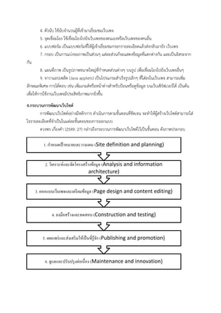 4. ตัวนับ ใช้นับจํานวนผู้ที่เข้ามาเยี่ยมชมเว็บเพจ
5. จุดเชื่อมโยง ใช้เชื่อมโยงไปยังเว็บเพจของตนเองหรือเว็บเพจของคนอื่น
6. แบบฟอร์ม เป็นแบบฟอร์มที่ให้ผู้เข้าเยี่ยมชมกรอกรายละเอียดแล้วส่งกลับมายัง เว็บเพจ
7. กรอบ เป็นการแบ่งจอภาพเป็นส่วนๆ แต่ละส่วนก็จะแสดงข้อมูลที่แตกต่างกัน และเป็นอิสระจาก
กัน
8. แผนที่ภาพ เป็นรูปภาพขนาดใหญ่ที่กําหนดส่วนต่างๆ บนรูป เพื่อเชื่อมโยงไปยังเว็บเพจอื่นๆ
9. จาวาแอปเพล็ด (Java applets) เป็นโปรแกรมสําเร็จรูปเล็กๆ ที่ใส่ลงในเว็บเพจ สามารถเพิ่ม
ลักษณะพิเศษ การโต้ตอบ เช่น เพิ่มเกมส์หรือหน้าต่างสําหรับป้อนหรือดูข้อมูล บนเว็บเซิร์ฟเวอร์ได้ เป็นต้น
เพื่อให้การใช้งานเว็บเพจมีประสิทธิภาพมากยิ่งขึ้น
4.กระบวนการพัฒนาเว็บไซต์
การพัฒนาเว็บไซต์อย่างมีหลักการ ดําเนินการตามขั้นตอนที่ชัดเจน จะทําให้ผู้สร้างเว็บไซต์สามารถใส่
ใจรายละเอียดที่จําเป็นในแต่ละขั้นตอนของการออกแบบ
ดวงพร เกี๋ยงคํา (2549: 27) กล่าวถึงกระบวนการพัฒนาเว็บไซต์ไว้เป็นขั้นตอน ดังภาพประกอบ
6. ดูแลและปรับปรุงต่อเนื่อง (Maintenance and innovation)
5. เผยแพร่และส่งเสริมให้เป็นที่รู้จัก (Publishing and promotion)
4. ลงมือสร้างและทดสอบ (Construction and testing)
3. ออกแบบเว็บเพจและเตรียมข้อมูล (Page design and content editing)
2. วิเคราะห์และจัดโครงสร้างข้อมูล (Analysis and information
architecture)
1. กาหนดเป้ าหมายและวางแผน (Site definition and planning)
 
