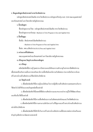 1. ข้อมูลหลักสูตรศิลปะศาสตร์ สาขาวิชาศิลปกรรม
หลักสูตรศิลปะศาสตร์บัณฑิต สาขาวิชาศิลปกรรม หลักสูตรปรับปรุง พ.ศ. 2549 คณะมนุษยศาสตร์
และสังคมศาสตร์ มหาวิทยาลัยราชภัฏจันทรเกษม
1. ชื่อหลักสูตร
ชื่อหลักสูตรภาษาไทย : หลักสูตรศิลปะศาสตร์บัณฑิต สาขาวิชาศิลปกรรม
ชื่อหลักสูตรภาษาอังกฤษ : Bacheior of Arts Program in lne and Applied Arts
2. ชื่อปริญญา
ชื่อเต็ม : ศิลปะศาสตร์บัณฑิต(ศิลปกรรม)
: Bacheior of Arts Program in Fine and Applied Arts
ชื่อย่อ : ศศ.บ.(ศิลปกรรม) B.A.(Fine and Applied Arts)
3. หน่วยงานที่รับผิดชอบ
คณะมนุษยศาสตร์และสังคมศาสตร์ มหาวิทยาลัยราชภัฏจันทรเกษม
4. ปรัชญาและวัตถุประสงค์ของหลักสูตร
4.1 ปรัชญา
ผลิตบัณฑิตที่มีความรู้ คุณธรรม จริยธรรมและมีทักษะความชานาญในสาขาอาชีพศิลปกรรม
เพื่อสอดคล้องกับความต้องการของสังคม มีความซื่อสัตย์และมีความรับผิดชอบ สามารถคิดวิเคราะห์และ
สร้างสรรค์งานด้านศิลปกรรมได้อย่ามีประสิทธิภาพ
4.2 วัตถุประสงค์
1. เพื่อผลิตบัณฑิตให้มีความรู้และมีทักษะในการปฏิบัติงานด้านศิลปกรรมผสมผสานกับการ
ใช้เทคโนโลยีให้เหมาะสมกับยุคสมัยเป็นอย่างดี
2. เพื่อผลิตบัณฑิตให้มีเจตคติที่ดีต่องานศิลปกรรมและสามารถนาความรู้ไปใช้พัฒนาสังคม
และท้องถิ่นได้เป็นอย่างดี
3. เพื่อผลิตบัณฑิตให้มีความซื่อสัตย์และความรับผิดชอบต่อสังคมและวิชาชีพศิลปกรรม
4. เพื่อผลิตบัณฑิตให้มีความสามารถคิดวิเคราะห์ แก้ปัญหาและสร้างสรรค์งานด้านศิลปกรรม
อย่างมีประสิทธิภาพ
5. เพื่อผลิตบัณฑิตให้มีสานึกในการสร้างสรรค์งานศิลปกรรมที่มีบทบาทต่อการส่งเสริมและ
ทานุบารุงศิลปกรรมวัฒนธรรมของชาติ
 