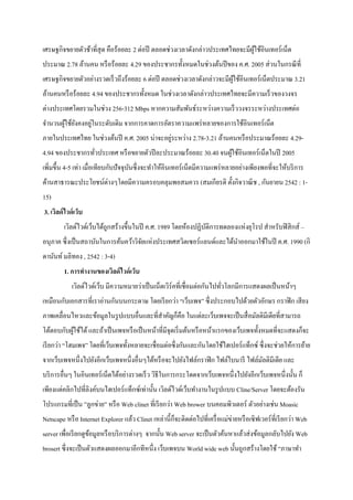 เศรษฐกิจขยายตัวช้าที่สุด คือร้อยละ 2 ต่อปี ตลอดช่วงเวลาดังกล่าวประเทศไทยจะมีผู้ใช้อินเทอร์เน็ต
ประมาณ 2.78 ล้านคน หรือร้อยละ 4.29 ของประชากรทั้งหมดในช่วงต้นปีของ ค.ศ. 2005 ส่วนในกรณีที่
เศรษฐกิจขยายตัวอย่างรวดเร็วถึงร้อยละ 6 ต่อปี ตลอดช่วงเวลาดังกล่าวจะมีผู้ใช้อินเทอร์เน็ตประมาณ 3.21
ล้านคนหรือร้อยละ 4.94 ของประชากรทั้งหมด ในช่วงเวลาดังกล่าวประเทศไทยจะมีความเร็วของวงจร
ต่างประเทศโดยรวมในช่วง 256-312 Mbps หากความสัมพันธ์ระหว่างความเร็ววงจรระหว่างประเทศต่อ
จานวนผู้ใช้ยังคงอยู่ในระดับเดิม จากการคาดการอัตราความแพร่หลายของการใช้อินเทอร์เน็ต
ภายในประเทศไทย ในช่วงต้นปี ค.ศ. 2005 น่าจะอยู่ระหว่าง 2.78-3.21 ล้านคนหรือประมาณร้อยละ 4.29-
4.94 ของประชากรทั่วประเทศ หรือขยายตัวปีละประมาณร้อยละ 30.40 จนผู้ใช้อินเทอร์เน็ตในปี 2005
เพิ่มขึ้น 4-5 เท่า เมื่อเทียบกับปัจจุบันซึ่งจะทาให้อินเทอร์เน็ตมีความแพร่หลายอย่างเพียงพอที่จะให้บริการ
ด้านสาธารณะประโยชน์ต่างๆโดยมีความครอบคลุมพอสมควร (สมเกียรติ ตั้งกิจวาณิช , กันยายน 2542 : 1-
15)
3. เวิลด์ไวด์เว็บ
เวิลด์ไวด์เว็บได้ถูกสร้างขึ้นในปี ค.ศ. 1989 โดยห้องปฏิบัติการทดลองแห่งยุโรป สาหรับฟิสิกส์ –
อนุภาค ซึ่งเป็นสถาบันในการค้นคว้าวิจัยแห่งประเทศสวิตเซอร์แลนด์และได้นาออกมาใช้ในปี ค.ศ. 1990 (กิ
ดานันท์มลิทอง , 2542 : 3-4)
1. การทางานของเวิลด์ไวด์เว็บ
เวิลด์ไวด์เว็บ มีความหมายว่าเป็นเน็ตเวิร์คที่เชื่อมต่อกันไปทั่วโลกมีการแสดงผลเป็นหน้าๆ
เหมือนกับเอกสารที่เราอ่านกันบนกระดาษ โดยเรียกว่า “เว็บเพจ” ซึ่งประกอบไปด้วยตัวอักษร กราฟิก เสียง
ภาพเคลื่อนไหวและข้อมูลในรูปแบบอื่นและที่สาคัญก็คือ ในแต่ละเว็บเพจจะเป็นสื่อมัลติมีเดียที่สามารถ
โต้ตอบกับผู้ใช้ได้และถ้าเป็นเพจหรือเป็นหน้าที่มีจุดเริ่มต้นหรือหน้าแรกของเว็บเพจทั้งหมดที่จะแสดงก็จะ
เรียกว่า “โฮมเพจ” โดยที่เว็บเพจทั้งหลายจะเชื่อมต่อซึ่งกันและกันโดยใช้ไฮเปอร์แท็กซ์ ซึ่งจะช่วยให้การย้าย
จากเว็บเพจหนึ่งไปยังอีกเว็บเพจหนึ่งอื่นๆได้หรือจะไปยังไฟล์กราฟิก ไฟล์ใบนารี ไฟล์มัลติมีเดีย และ
บริการอื่นๆ ในอินเทอร์เน็ตได้อย่างรวดเร็ว วิธีในการกระโดดจากเว็บเพจหนึ่งไปยังอีกเว็บเพจหนึ่งนั้น ก็
เพียงแต่คลิกไปที่ลิงค์บนไฮเปอร์แท็กซ์เท่านั้น เวิลด์ไวด์เว็บทางานในรูปแบบ Cline/Server โดยจะต้องรัน
โปรแกรมที่เป็น ”ลูกข่าย” หรือ Web clinet ที่เรียกว่า Web brower บนคอมพิวเตอร์ ตัวอย่างเช่น Moasic
Netscape หรือ Internet Explorer แล้ว Clinet เหล่านี้ก็จะติดต่อไปที่เครื่อแม่ข่ายหรือเซิฟเวอร์ที่เรียกว่า Web
server เพื่อเรียกดูข้อมูลหรือบริการต่างๆ จากนั้น Web server จะเป็นตัวค้นหาแล้วส่งข้อมูลกลับไปยัง Web
brosert ซึ่งจะเป็นตัวแสดงผลออกมาอีกทีหนึ่ง เว็บเพจบน World wide web นั้นถูกสร้างโดยใช้ “ภาษาทา
 