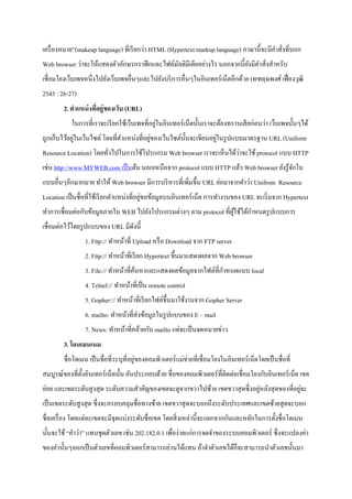 เครื่องหมาย”(makeup language) ที่เรียกว่า HTML (Hypertext markup language) ภาษานี้จะมีคาสั่งที่บอก
Web browser ว่าจะให้แสดงตัวอักษรกราฟิกและไฟล์มัลติมีเดียอย่างไร นอกจากนี้ยังมีคาสั่งสาหรับ
เชื่อมโยงเว็บเพจหนึ่งไปยังเว็บเพจอื่นๆและไปยังบริการอื่นๆในอินเทอร์เน็ตอีกด้วย (ทฑฤษพงศ์เฟื่องวุฒิ
2543 : 26-27)
2. ตาแหน่งที่อยู่ของเว็บ (URL)
ในการที่เราจะเรียกใช้เว็บเพจที่อยู่ในอินเทอร์เน็ตนั้นเราจะต้องทราบเสียก่อนว่า เว็บเพจนั้นๆได้
ถูกเก็บไว้อยู่ในเว็บไซต์ โดยที่ตาแหน่งที่อยู่ของเว็บไซต์นั้นจะเขียนอยู่ในรูปแบบมาตรฐาน URL (Uniform
Resource Location) โดยทั่วไปในการใช้โปรแกรม Web browser เราจะเห็นได้ว่าจะใช้ protocol แบบ HTTP
เช่น http://www.MYWEB.com เป็นต้น นอกเหนือจาก protocol แบบ HTTP แล้ว Web browser ยังรู้จักใน
แบบอื่นๆอีกมากมาย ทาให้ Web browser มีการบริหารที่เพิ่มขึ้น URL ย่อมาจากคาว่า Unifrom Resource
Location เป็นชื่อที่ใช้เรียกตาแหน่งที่อยู่ขอข้อมูลบนอินเทอร์เน็ต การทางานของ URL จะเริ่มจาก Hypertext
ทาการเชื่อมต่อกับข้อมูลภายใน WEB ไปยังโปรแกรมต่างๆ ตาม protocol ที่ผู้ใช้ได้กาหนดรูปแบบการ
เชื่อมต่อไว้โดยรูปแบบของ URL มีดังนี้
1. Fttp:// ทาหน้าที่ Upload หรือ Download จาก FTP server
2. Fttp:// ทาหน้าที่เรียก Hypertext ขึ้นมาแสดงผลจาก Web browser
3. File:// ทาหน้าที่ค้นหาและแสดงผลข้อมูลจากไฟล์ที่กาหนดแบบ local
4. Telnel:// ทาหน้าที่เป็น remote control
5. Gopher:// ทาหน้าที่เรียกไฟล์ขึ้นมาใช้งานจาก Gopher Server
6. mailto: ทาหน้าที่ส่งข้อมูลในรูปแบบของ E – mail
7. News: ทาหน้าที่คล้ายกับ mailto แต่จะเป็นจดหมายข่าว
3. โดนเมนเนม
ชื่อโดเมน เป็นชื่อที่ระบุที่อยู่ของคอมพิวเตอร์แม่ข่ายที่เชื่อมโยงในอินเทอร์เน็ตโดยเป็นชื่อที่
สมบูรณ์ของที่ตั้งอินเทอร์เน็ตนั้น อันประกอบด้วย ชื่อของคอมพิวเตอร์ที่ติดต่อเชื่อมโยงกับอินเทอร์เน็ต เขต
ย่อย และเขตระดับสูงสุด ระดับความสาคัญของเขตจะดูจากขวาไปซ้าย เขตขวาสุดซึ่งอยู่หลังสุดของที่อยู่จะ
เป็นเขตระดับสูงสุด ซึ่งจะครอบคลุมชื่อทางซ้าย เขตขวาสุดจะบอกถึงระดับประเทศและเขตซ้ายสุดจะบอก
ชื่อเครื่อง โดยแต่ละเขตจะมีจุดแบ่งระดับชื่อเขต โดยสิ่งเหล่านี้จะแยกจากกันและหลักในการตั้งชื่อโดเมน
นั้นจะใช้ “คาว่า” แทนชุดตัวเลข เช่น 202.182.0.1 เพื่อง่ายแก่การจดจาของระบบคอมพิวเตอร์ ซึ่งจะแปลงค่า
ของคานั้นๆออกเป็นตัวเลขที่คอมพิวเตอร์สามารถอ่านได้แทน ถ้าจาตัวเลขได้ก็จะสามารถนาตัวเลขนั้นมา
 