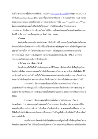 พิมพ์ค่าแทนการพิมพ์ชื่อโดเมนปกติได้เช่น โดเมนที่ชื่อ www.siamweb.com แทนตัวเลขชุด 207.226.172.2
เป็นต้น Domain Name System (DNS) ชุดแรกที่ถูกนาออกมาให้ทุกคนได้ใช้งานมีอยู่ด้วยกัน 5 แบบ โดยเรา
สามารถแยกความแตกต่างของโดเมนเนมได้จากอักษรย่อที่ต่อมาจากชื่อ www.***.com หรือ www.***.net
ซึ่งยุคแรกๆของโดเมนเนมนั้นมีด้วยกันไม่กี่สกุลแต่ปัจจุบันได้เกิดเมนใหม่ๆขึ้นมาอีกมากมาย
เช่น .shop, .sex เป็นต้น สาหรับในประเทศไทยนั้นได้มีการขอเรื่องจดโดเมนเนมไปยังองค์กรจดโดเมนของ
โลกให้ .th เป็นของประเทศไทย (ศุภชัย สุขะนินทร์. 2542 : 10-11)
4. โฮมเพจ
สาหรับคาที่ความหมายเดียวกันกับโฮมเพจ ได้แก่ เวิล์ดไวด์เว็บเพจและเว็บเพจ โดยที่คาว่า โฮมเพจ
เป็นการเน้าถึงการเป็นข้อมูลประจาเวิล์ดไวด์เว็บเซิร์ฟเวอร์ (หมายถึงข้อมูลทั้งหมด) หรือเป็นข้อมูลหน้าแรก
ของเวิล์ดไวด์เว็บนั้นๆ อย่างไรๆก็ตามโฮมเพจอาจหมายถึง แฟ้มข้อมูลที่ถูกกาหนดโดยโปรแกรมเว็บ
เบราว์เซอร์ ดังนั้น โฮมเพจจึงเป็นข้อมูลที่ปรากฏบนเว็บเบราว์เซอร์หรือเป็นแฟ้ม HTML ที่ได้จากการ
เชื่อมโยงและโอนย้ายมาจากเว็บเซริฟเวอร์แหล่งอื่นๆ
5. ประโยชน์ของการจัดทาเว็บไซต์
โดยหลักการแล้วเวิล์ดไวด์เว็บได้ถูกออกแบบมาให้เป็นเอกสารอิเล็กทรอนิกส์ ซึ่งปัจจุบันถูกเรียก
ย่อๆว่า เว็บ ซึ่งขีดความสามารถของเทคโนโลยีเว็บมีความสามารถในการทาหลายๆสิ่งมากยิ่งขึ้นจึงทาให้มี
การประยุกต์งานต่างๆ บนเวิล์ดไวด์เป็นไปได้อย่างหลากหลาย ตั้งแต่การประกาศข่าวธรรมดาๆไปจนถึงการ
ทาการค่าด้วยอิเล็กทรอนิกส์ เช่นตัวอย่างที่แสดงให้เห็นว่าเทคโนโลยีของเว็บไซด์สามารถทาอะไรได้บ้าง
1. จดหมายข่าว เป็นลักษณะของสื่ออย่างหนึ่งที่หลายๆองค์กรเลือกมาใช้ในการ
ประชาสัมพันธ์ข่าวสารต่างๆบนเวิล์ดไวด์เว็บเป็นไปอย่างหลากหลาย ตั้งแต่การประกาศข่าวธรรมดาๆ ไป
จนถึงการทาการค่าด้วยอิเล็กทรอนิกส์ เช่นตัวอย่างที่แสดงให้เห็นว่าเทคโนโลยีของเว็บไซด์สามารถทาอะไร
ได้บ้าง
2. จดหมายข่าว เป็นลักษณะของสื่ออย่างหนึ่งที่หลายๆองค์กรเลือกมาใช้ในการ
ประชาสัมพันธ์ข่าวสารต่างๆ ขององค์กรผ่านทางเว็บไซต์ขององค์กร ซึ่งจะเป็นทางที่สามารถลดค่าใช้จ่าย
ขององค์กรได้และองค์สามารถที่จะปรับปรุงเนื้อหาหรือเพิ่มเติมข่าวสารต่างๆขององค์กรได้ตลอดเวลา โดย
ไม่จาเป็นต้องจัดพิมพ์ข่าวสารเหล่านั้นออกมาเป็นเอกสารส่งให้กับลูกค้าซึ่งจะต้องเสียค่าใช้จ่ายในการพิมพ์
เอกสารเหล่านั้นอีก
3. ศูนย์บริการทางอินเทอร์เน็ต มีเว็บไซต์จานวนมากที่ถูกสร้างขึ้นเพื่อเป็นศูนย์กลางในการ
ติดต่อสื่อสารของคนทั้งโลก ไม่ว่าจะเป็นการให้บริการทางด้านการค้นหาข้อมูลที่ต้องการการให้บริการด้าน
 