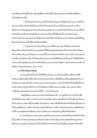 หลากสีสันบนเว็บไซต์ได้แต่การที่จะเพิ่มสีสันบนเว็บไซต์นี้เราต้องทราบถึงเทคโนโลยีของสีที่ใช้บน
เว็บไซต์เสียก่อน ดังนี้
1. สี CMYK ย่อมาจาก Cyan (สีน้าเงินเขียว) Magenta (สีชมพูเฉดแดง) Yellow (สีเหลือง)
และ black (สีดา) CMYK เป็นสีที่เรามองเห็นทั่วไปบนโลกใบนี้ และนับเป็นรูปแบบของสี “สะท้อน”
อันเกิดจากการที่แสงเดินทางจากดวงอาทิตย์หรือหลอดไฟ และกระทบเข้ากับต้นไม้หรือภาพบนหนังสือ สี
บนวัตถุนั้นจะสะท้อนจากวัตถุเข้าสู่ตาเรา แต่บนจอมอนิเตอร์มิได้เป็นเช่นนั้น แสงจะเดินทางจาก
แหล่งกาเนิดผ่านทางจอภาพและตรงเข้าสู่สายตาเราโดยไม่มีการสะท้อนออกมาจากวัตถุใดๆ จุดนี้จึงเป็นจุด
ที่แตกต่างกันอย่างมากเมื่อใช้สีบนสิ่งพิมพ์และสีเว็บ
2. สี RGB ย่อมาจาก Red (สีแดง) Green (สีเขียว) และ Blue (สีน้าเงิน) จอมอนิเตอร์
ทั้งหลายซึ่งรวมถึงจอโทรทัศน์ และจอมอนิเตอร์ที่ใช้กับคอมพิวเตอร์จะมีการสร้างภาพบนจอภาพโดยการ
เปล่งแสงสีแดง เขียวและน้าเงินออกมา แสงเหล่านี้สามารถเปล่งออกมาด้วยความหนาแน่ต่างๆกัน และจะมี
การเหลื่อมทองซึ่งกันและกัน ทาให้จอมอนิเตอร์สามารถแสดงสีได้เป็นล้านๆสี ซึ่ง RGB ไม่ใช่เป็นสีที่เกิด
จากการสะท้อนเช่นเดียวกับ CMYK แต่เป็นสีที่ตรงมาจากแหล่งแสงเข้าสู่ตาเราโดยปราศจากการสะท้อนกับ
วัตถุใดๆ (กิดานันท์ มะลิทอง , 2542 : 77-83)
3. การใช้กราฟิกบนเว็บไซต์
นอกจากจะต้องทาเรื่องเกี่ยวกับสีที่ใช้บนเว็บแล้ว เราควรต้องเรียนรู้เกี่ยวกับสิ่งต่างๆ ที่ใช้
ทางด้านกราฟิกควบคู่กันไปด้วย ซึ่งการออกแบบงานทางด้านกราฟิกที่ดีจึงกลายเป็นจุดยุทธศาสตร์ในการ
แข่งขันระหว่างแต่ละเว็บไซต์ หากใครสามารถออกแบบภาพต่างๆ ภายในเว็บไซต์ จึงเป็นเรื่องที่จาเป็นและ
ควรมีการจัดการกับรูปกราฟิกต่างๆ บนเว็บไซต์ของเราให้มีความเหมาะสมที่สุด โดยงานของภาพด้าน
กราฟิกในคอมพิวเตอร์สามารถแบ่งออกได้เป็น 2 ประเภทใหญ่ๆ คือ
1. บิตแม๊พอิมเมจ หลังการทางานของบิตแม๊พอิมเมจ คือ การนาจุดสีต่างๆมาวางเรียงกันเพื่อ
ก่อให้เกิดเป็นภาพต่างๆขึ้น ความสามารถในการแสดงสีของแต่ละภาพจะเป็นอย่างไรขึ้นอยู่กับการกาหนด
เมื่อมีการบันทกภาพเหล่านั้นในซอฟต์แวร์ตกแต่งต่างๆ ภาพกราฟิกที่มีใช้บนอินเทอร์เน็ตเกือบทั้งหมดรวม
ไปถึงภาพวิดีโอต่างๆ จะเป็นการทางานแบบบิตแม๊พอิมเมจ หากต้องการที่จะขยายภาพแบบแม๊พบิตอิมเมจ
จะได้ความละเอียดของภาพที่ลดลง จนในบางครั้งจะสามารถสังเกตเห็นรูปเป็นสี่เหลี่ยมชัดเจน
2. เวกเตอร์อิมเมจ การทางานของเวกเตอร์อิมเมจจะแตกต่างจากบิตแม๊พอิมเมจโดยสิ้นเชิง ซึ่งจะ
เป็นการจัดการภาพต่างๆ ในเชิงมุมแทนที่จะมีการจัดการภาพในเชิงจุด โดยจะบันทึกพิกัดของมุมในการ
เชื่อมต่อระหว่างจุดต่างๆ ทั้งหมดเอาไว้ดังนั้นเมื่อมีการขยายภาพนั้นจะไม่เปลี่ยนแปลงคุณภาพเลยแม้แต่
 