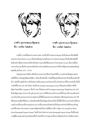 ภาพทั้ง 2 ภาพนี้เกิดจากการขยาย 500% จะเห็นได้ว่าภาพแบบ Bitmap นั่นเริ่มมัวและเห็นเม็ดสีที่
แตกออก ส่วนภาพแบบ Vector นั้นยังคมชัดอยู่ สาเหตุนั้นเพราะว่าภาพแบบ Bitmap นั้นเป็นเพียงเม็ดสีที่
จัดเรียงกัน เมื่อมีการขยายภาพก็จะเห็นช่องว่างและเม็ดสีที่แตกออก ส่วนภาพแบบ Vector เป็นภาพที่เกิด
จากการคานวณ เมื่อมีการขยายภาพก็จะมีการคานวณสัดส่วนและขนาด ทาให้ภาพที่ถูกขยายจงยังคมชัดอยู่
(ยุทธชัย รุจิรวิมล, 2537 : 32-33)
โดยรูปแบบของไฟล์กราฟิกที่สามารถจะนามาใช้บนเว็บเพจได้นั้น ความจริงแล้วมีอยู่หลายอย่าง
แต่ที่ได้รับการนิยมสูงที่สุดจะมีเพียง 2 ชนิด เนื่องด้วยทั้ง 2 ชนิดนี้มีจุดเด่นที่แตกต่างกัน จึงจาเป็นจะต้องใช้
ทั้ง 2 ชนิดนี้ควบคู่กันไป เราจึงไม่สามารถเลือกเฉพาะแบบใดแบบหนึ่ง สาหรับนามาใช้ในงานเท่านั้น ซึ่งทั้ง
2 ชนิดนี้คือ GIF และ JPG นั่นเอง โดยที่ GIF (Graphic Interchange Format) เป็นรูปแบบแฟ้มกราฟิกที่
พัฒนาโดยบริษัท CompuServ ซึ่งคาว่า GIF นั้นย่อมาจากคาว่า Graphic Interchange โดยรูปแบบ GIF จะมี
สิ่งสาคัญมากอยู่ 2 ประการ คือ รูปแบบ GIF สามารถใช้ข้ามโครงสร้างระบบได้ซึ่งหมายถึงว่าคอมพิวเตอร์
ระบบใดๆก็ตามจะสามารถอ่านภาพรูปแบบนี้ได้ทั้งหมดและสามารถบีบอัดกราฟิกในรูปแบบของ GIF ได้
เพื่อลดขนาดแฟ้มให้เล็กลง การบีบอัดนับเป็นสิ่งสาคัญบนอินเทอร์เน็ต ทั้งนี้เพื่อให้สามารถถ่ายโอนได้อย่าง
รวดเร็วมากขึ้นและเนื่องจากรูปแบบ GIF จะเป็นภาพแบบบีบอัด ดังนั้นจึงเหมาะสาหรับใช้กับขนาดใหญ่
และสีทึบ เช่น ภาพวาดง่ายๆ ภาพตราสัญลักษณ์ ข้อความที่เป็นกราฟิก การ์ตูน ฯลฯ และรูปแบบ JPEG
(Joint Photograph Expents Groups) โดยที่ JPEG ย่อมาจาก Joint Photograph Expents Groups ซึ่งเป็นกลุ่ม
รวมผู้เชี่ยวชาญภาพถ่ายตามนัยของชื่อนี้ แสดงให้ทราบว่ารูปแบบนี้เหมาะที่สุดสาหรับการบันทึกภาพถ่าย
 