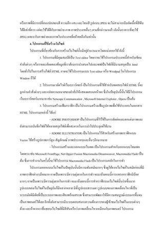 หรือภาพที่มีการเปลี่ยนแปลงของสี ความลึก แสง และโทนสี รูปแบบ JPEG จะไม่สามารถบีบอัดเนื้อที่สีทึบ
ได้ดีเท่าที่ควร แต่จะใช้ได้ดีกับภาพถ่าย ภาพ ภาพประเภทอื่นๆ ตามที่กล่าวมาแล้ว ดังนั้นเราควรที่จะใช้
JPEG เฉพาะกับภาพถ่ายและภาพในประเภทที่คล้ายคลึงกันเท่านั้น
4. โปรแกรมที่ใช้สร้างเว็บไซต์
โปรแกรมที่เกี่ยวข้องกับการสร้างเว็บไซต์นั้นมีอยู่จานวนมากโดยแบ่งออกได้ดังนี้
1. โปรแกรมที่มีคุณสมบัติเป็น Text editor โดยเราจะใช้โปรแกรมประเภทนี้สาหรับเขียน
คาสั่งต่างๆ หรือรายละเอียดของข้อมูลที่เราต้องการนาเสนอไปและเซฟเป็นไฟล์ที่มีนามสกุลเป็น .html
โดยทั่วไปในการสร้างไฟล์ HTML อาจจะใช้โปรแกรมแบบ Text editor หรือ Wrodpad ในโปรแกรม
Window ก็ได้
2. โปรแกรมเวล์ดไวด์เว็บเบราว์เซอร์ เป็นโปรแกรมที่ใช้สาหรับทดสอบไฟล์ HTML นี้จะ
ถูกอ่านคาสั่งต่างๆ และแปลความหมายของคาสั่งให้แสดงผลบนหน้าจอ ซึ่งในปัจจุบันนี้นั้นได้มีโปรแกรม
เว็บเบราว์เซอร์มากมาย เช่น Netscape Communicatior , Microsoft Internet Explorer , Opera เป็นต้น
3. โปรแกรมสร้างแฟ้มกราฟิก เป็นโปรแกรมสร้างแฟ้มรูปภาพเพื่อใช้ประกอบในเอกสาร
HTML โปรแกรมเหล่านี้ ได้แก่
- ADOBE PHOTOSHOP เป็นโปรแกรมที่ไว้ใช้ในการตัดต่อและตกแต่งภาพและ
ยังสามารถบันทึกไฟล์ได้หลายสกุลไฟล์เพื่อสะดวกในการนาไปประยุกต์ใช้งาน
- ADOBE ILLUSTRATOR เป็นโปรแกรมไว้สาหรับสร้างภาพกราฟิกแบบ
Vector ใช้สร้างรูปภาพการ์ตูน สัญลักษณ์ ภาพประกอบและอื่นๆอีกมากมาย
- โปรแกรมสร้างและออกแบบเว็บเพจ เป็นโปรแกรมสาหรับออกแบบโฮมเพจ
โดยตรง เช่น Microsoft FrontPage, Net Opject Fusion Macromedia Dreamweaver, Macromedia Flash เป็น
ต้น ซึ่งการทางานในครั้งนี้จะใช้โปรแกรม Macromedia Flash เป็นโปรแกรมหลักในการทา
โปรแกรมออกแบบเว็บไซต์ในปัจจุบันนั้นมีความทันสมัยมากๆ ซึ่งดูได้จากเว็บไซต์ในสมัยก่อนที่มี
ภาพกราฟิกต่างๆน้อยมาก อาจเป็นเพราะมีความยุ่งยากในการทา จนมาถึงตอนนี้การแทรกกราฟิกมีน้อย
มากๆ อาจเป็นเพราะมีความยุ่งยากในการทา จนมาถึงตอนนี้การทากราฟิกบนเว็บไซต์นั้นง่ายขึ้นมาก
รูปแบบของเว็บไซต์ในปัจจุบันก็มีหลากหลาย มีทั้งรูปแบบธรรมดา รูปแบบของภาพเคลื่อนไหวที่เป็น
ระบบมัลติมีเดียที่เป็นระบบภาพและเสียงพร้อมสรรพ ซึ่งสามารถพัฒนาให้มีความสมบูรณ์แบบมากขึ้นจน
เป็นภาพยนตร์ได้เลย อีกทั้งยังสามารถมีระบบตอบสนองความต้องการของผู้เข้าชมเว็บไซต์ในแบบต่างๆ
ด้วย และถ้าหากเราชื่นชอบเว็บไซต์ที่มีสีสันหรือว่าภาพเคลื่อนไหวเหมือนกับภาพยนตร์ โปรแกรม
 