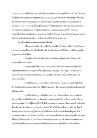 Macromedia Flash ที่ใช้ไฟล์สกุล .SWF ก็เป็นโปรแกรมที่ให้ทางเลือกกับเราได้เป็นอย่างดี โดยตัวโปรแกรม
นั้นใช้สร้างภาพแบบ เวกเตอร์และยังสนับสนุน Action Scripting ซึ่งเป็นภาษาการเขียนสคริปต์ที่เหมาะใน
เบื้องต้นสาหรับการสร้างระบบปฏิบัติการโต้ตอบอย่างง่ายๆ รวมถึงระบบนาเสนองานที่มีลูกเล่นแบบ
ภาพเคลื่อนไหวต่างๆ โดยในเวอร์ชั่นล่าสุดนั้นเป็นเวอร์ชั่น MX 2004 แฟลชสามารถที่จะแสดงผลบนเว็บ
เพจได้เป็นอย่างดี ทั้งยังสามารถสร้างโปรแกรมให้ทาการตอบสนองแบบเกมและอื่นๆ ได้มากมาย
นอกจากนั้นตัวโปรแกรมยังสามารถ Export งานออกมาเป็นไฟล์ .exe ซึ่งสามารถเปิดบน Windows ได้อย่าง
อิสระโดยไม่ต้องเรียกผ่านเบราว์เซอร์ จึงทาให้แฟลชได้ได้รับความนิยมอย่างสูง
5. สรุปสิ่งสาคัญในการออกแบบและจัดทาเว็บไซต์
1. เนื้อหาบนเว็บไซต์ ควรมีการสร้างข้อความที่เข้าใจให้น่าติดตามเป็นหัวข้อ เพื่อชักชวน
และในการถ่ายทอดเนื้อหาภายในต้องเป็นเนื้อหาที่น่าอ่านมีการนาเสนอที่ไม่น่าเบื่อ รวมทั้งต้องสอดคล้อง
กับรูปแบบของเว็บไซต์ด้วย
2. โครงสร้างภายในเว็บไซต์ ควรมีการแบ่งหัวข้อต่างๆที่แจงในเนื้อหาให้ออกมาเป็น
หมวดหมู่เพื่อง่ายต่อการค้นหา
3. การกาหนดพื้นที่สาหรับการออกแบบ โดยทั่วไปขนาดของจอคอมพิวเตอร์จะมีการ
แสดงผลที่แตกต่างกัน ซึ่งความละเอียดนั้นจะมีตั้งแต่ 600 x 480 , 800 x 600 , 1024 x 768 พิกเซลหรือ
มากกว่านั้น แต่ที่เห็นโดยทั่วไปจะเป็น 800 x 600 กับ 1024 x 768 พิกเซล ฉะนั้นการออกแบบเราควร
คานึงถึงเรื่องนี้ด้วย
4. การใช้ตัวอักษร เราควรหลีกเลี่ยงการใช้ตัวอักษรหลายๆแบบ เพราะจะทาให้ดูแล้วไม่
เป็นอันหนึ่งอันเดียวกัน และควรจะระวังการใช้ตัวอักษรแปลกๆ ด้วย เพราะคอมพิวเตอร์บางเครื่องอาจไม่มี
ตัวอักษรแบบนั้น
5. การใช้กราฟิกและระบบมัลติมีเดีย ในการใช้ควรขึ้นอยู่กับเรื่องราวแนวความคิดและ
เนื้อหาภายในเว็บไซต์ว่าเป็นอย่างไร การนาเสนอก็ควรจะครอบคลุมอยู่ในเรื่องนั้นๆ จากหลักการในการ
ออกแบบและจัดทาเว็บไซต์ผู้ศึกษาได้นามาใช้เพื่อเป็นแนวทางในการออกแบบ โดยแบ่งออกเป็นแต่ละส่วน
คือ จะมีการวางโครงสร้างและระบบการนาทางภายในเว็บไซต์ให้มีลักษณะในแนวทางเดียวกัน คือจะมี
ลักษณะการวางตาแหน่งของเมนูในหน้าต่างๆ ให้เหมือนกัน และมีการแบ่งหัวข้อของข้อมูลออกเป็น
หมวดหมู่อย่างชัดเจน การใช้ตัวอักษรจะเน้นที่ความอ่านง่าย รวมถึงในส่วนหัวข้อหลักๆ จะใช้แบบตัวอักษร
ที่ให้ความรู้สึกถึงความเป็น ROCK ในเอกลักษณ์ความเป็น SIGNATURE เป็น FONT แบบ FREEHAND
และในส่วนของพื้นที่สาหรับการออกแบบหรือพื้นที่ที่แสดงผลภายในเว็บไซต์นั้น จะกาหนดให้หน้า
 