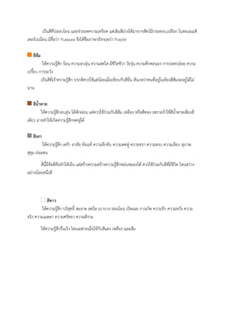 เป็นสีที่ปลอบโยน และช่วยลดความเครียด แต่เดิมสีม่วงได้มาจากสัตว์มีกระดอง,เปลือก ในทะเลเมดิ
เตอร์เรเนียน มีชื่อว่า Purpura จึงได้ชื่อภาษาอังกฤษว่า Purple
สีส้ม
ให้ความรู้สึก ร้อน ความอบอุ่น ความสดใส มีชีวิตชีวา วัยรุ่น ความคึกคะนอง การปลดปล่อย ความ
เปรี้ยว การระวัง
เป็นสีที่เร้าความรู้สึก ปรกติควรใช้แต่น้อยเมื่อเทียบกับสีอื่น สังเกตว่าคนที่อยู่ในห้องสีส้มจะอยู่ได้ไม่
นาน
สีน้้าตาล
ให้ความรู้สึกอบอุ่น ได้พักผ่อน แต่ควรใช้ร่วมกับสีส้ม เหลือง หรือสีทอง เพราะถ้าใช้สีน้ําตาลเพียงสี
เดียว อาจทําให้เกิดความรู้สึกหดหู่ได้
สีเทา
ให้ความรู้สึก เศร้า อาลัย ท้อแท้ ความลึกลับ ความหดหู่ ความชรา ความสงบ ความเงียบ สุภาพ
สุขุม ถ่อมตน
สีนี้มีข้อดีคือทําให้เย็น แต่สร้างความสร้างความรู้สึกหม่นหมองได้ ควรใช้ร่วมกับสีที่มีชีวิต โทนสว่าง
อย่างน้อยหนึ่งสี
สีขาว
ให้ความรู้สึก บริสุทธิ์ สะอาด สดใส เบาบาง อ่อนโยน เปิดเผย การเกิด ความรัก ความหวัง ความ
จริง ความเมตตา ความศรัทธา ความดีงาม
ให้ความรู้สึกรื่นเริง โดยเฉพาะเมื่อใช้กับสีแดง เหลือง และส้ม
 