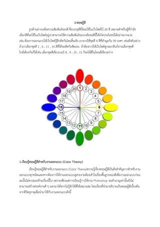 2.ทฤษฎีสี
รูปด้านล่างวงล้อความสัมพันธ์ของสี ซึ่งบรรจุสีที่นิยมใช้ในเว็บไซต์ไว้ 20 สี เหมาะสําหรับผู้ที่กําลัง
เลือกสีที่จะใช้ในเว็บไซต์อยู่เราสามารถใช้ความสัมพันธ์ของวงล้อขอสีนี้ให้เกิดประโยชน์ได้อย่างมากมาย
เช่น ต้องการออกแบบให้เว็บไซต์รู้สึกตัดกันโดยสิ้นเชิง เราอาจใช้ชุดสี 4 สีที่ทํามุมกัน 90 องศา เช่นดังตัวอย่าง
ถ้าเราเลือกชุดสี 1 , 6 , 11 , 16 สีที่ได้จะตัดกันชัดเจน ถ้าต้องการให้เว็บไซต์ดูกลมกลืนก็อาจเลือกชุดสี
ใกล้เคียงกันก็ได้เช่น เลือกชุดสีเขียวเบอร์ 8 , 9 , 10 , 11 ก็จะได้สีในโทนสีเขียวสว่าง
1.เรียนรู้ทฤษฎีสีส้าหรับงานออกแบบ (Color Theory)
เรียนรู้ทฤษฎีสีสําหรับงานออกแบบ (Color Theory)ความรู้เรื่องทฤษฎีสีเป็นสิ่งสําคัญมากสําหรับงาน
ออกแบบทุกชนิดและหากต้องการให้งานออกแบบดูสวยงามต้องเข้าใจเรื่องพื้นฐานของสีเพื่องานออกแบบก่อน
ฉะนั้นไม่ควรมองข้ามเรื่องนี้ไป เพราะเพียงแต่การเรียนรู้การใช้งาน Photoshop จนชํานาญเท่านั้นยังไม่
สามารถสร้างสรรค์งานดี ๆ ออกมาได้หากไม่รู้จักใช้สีให้เหมาะสม โดยเรื่องที่นํามาอธิบายเป็นทฤษฎีสีเบื้องต้น
จากสีวัตถุธาตุเพื่อนํามาใช้กับงานออกแบบดังนี้
 