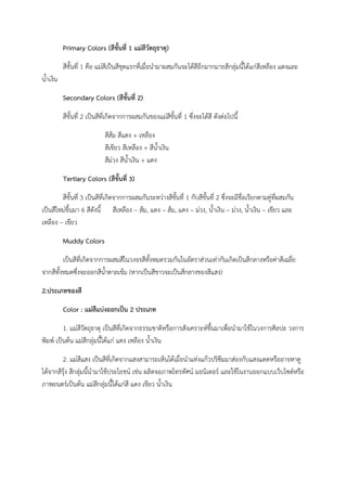 Primary Colors (สีขั้นที่ 1 แม่สีวัตถุธาตุ)
สีขั้นที่ 1 คือ แม่สีเป็นสีชุดแรกที่เมื่อนํามาผสมกันจะได้สีอีกมากมายสีกลุ่มนี้ได้แก่สีเหลือง แดงและ
น้ําเงิน
Secondary Colors (สีขั้นที่ 2)
สีขั้นที่ 2 เป็นสีที่เกิดจากการผสมกันของแม่สีขั้นที่ 1 ซึ่งจะได้สี ดังต่อไปนี้
สีส้ม สีแดง + เหลือง
สีเขียว สีเหลือง + สีน้ําเงิน
สีม่วง สีน้ําเงิน + แดง
Tertiary Colors (สีขั้นที่ 3)
สีขั้นที่ 3 เป็นสีที่เกิดจากการผสมกันระหว่างสีขั้นที่ 1 กับสีขั้นที่ 2 ซึ่งจะมีชื่อเรียกตามคู่ที่ผสมกัน
เป็นสีใหม่ขึ้นมา 6 สีดังนี้ สีเหลือง – ส้ม, แดง – ส้ม, แดง – ม่วง, น้ําเงิน – ม่วง, น้ําเงิน – เขียว และ
เหลือง – เขียว
Muddy Colors
เป็นสีที่เกิดจากการผสมสีในวงจรสีทั้งหมดรวมกันในอัตราส่วนเท่ากันเกิดเป็นสีกลางหรือค่าสีเฉลี่ย
จากสีทั้งหมดซึ่งจะออกสีน้ําตาลเข้ม (หากเป็นสีขาวจะเป็นสีกลางของสีแสง)
2.ประเภทของสี
Color : แม่สีแบ่งออกเป็น 2 ประเภท
1. แม่สีวัตถุธาตุ เป็นสีที่เกิดจากธรรมชาติหรือการสังเคราะห์ขึ้นมาเพื่อนํามาใช้ในวงการศิลปะ วงการ
พิมพ์ เป็นต้น แม่สีกลุ่มนี้ได้แก่ แดง เหลือง น้ําเงิน
2. แม่สีแสง เป็นสีที่เกิดจากแสงสามารถเห็นได้เมื่อนําแท่งแก้วปริซึมมาส่องกับแสงแดดหรืออาจหาดู
ได้จากสีรุ้ง สีกลุ่มนี้นํามาใช้ประโยชน์ เช่น ผลิตจอภาพโทรทัศน์ มอนิเตอร์ และใช้ในงานออกแบบเว็บไซต์หรือ
ภาพยนตร์เป็นต้น แม่สีกลุ่มนี้ได้แก่สี แดง เขียว น้ําเงิน
 