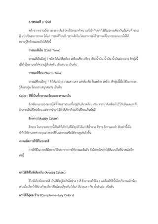 3.วรรณะสี (Tone)
หลังจากทราบเรื่องวงจรของสีแล้วต่อไปจะมาทําความเข้าใจกับการใช้สีในวงจรเดียวกันเริ่มต้นที่วรรณ
สี แบ่งเป็นสองวรรณะ ได้แก่ วรรณสีร้อนกับวรรณสีเย็น โดยสามารถใช้วรรณะสีในการออกแบบให้ได้
ความรู้สึกร้อนและเย็นได้ดังนี้
วรรณะสีเย็น (Cold Tone)
วรรณสีเย็นมีอยู่ 7 ชนิด ได้แก่สีเหลือง เหลืองเขียว เขียว เขียวน้ําเงิน น้ําเงิน น้ําเงินม่วง ม่วง สีกลุ่มนี้
เมื่อใช้ในงานจะได้ความรู้สึกสดชื่น เย็นสบาย เป็นต้น
วรรณะสีร้อน (Warm Tone)
วรรณสีร้อนมีอยู่ 7 สี ได้แก่ม่วง ม่วงแดง แดง แดงส้ม ส้ม ส้มเหลือง เหลือง สีกลุ่มนี้เมื่อใช้ในงานจะ
รู้สึกอบอุ่น ร้อนแรง สนุกสนาน เป็นต้น
Color : สีที่เป็นทั้งวรรณะร้อนและวรรณะเย็น
สีเหลืองและม่วงจะอยู่ได้ทั้งสองวรรณะขึ้นอยู่กับสีแวดล้อม เช่น หากนําสีเหลืองไปไว้กับสีแดงและส้ม
ก็กลายเป็นสีโทนร้อน แต่หากนํามาไว้กับสีเขียวก็จะเป็นสีโทนเย็นทันที
สีกลาง (Muddy Colors)
สีกลาง ในความหมายนี้เป็นสีที่เข้ากับสีได้ทุกสี ได้แก่ สีน้ําตาล สีขาว สีเทาและดํา สีเหล่านี้เมื่อ
นําไปใช้งานลดความรุนแรงของสีอื่นและจะเสริมให้งานดูเด่นยิ่งขึ้น
4.เทคนิคการใช้สีในวงจรสี
การใช้สีในวงจรสีมีหลายวิธีนอกจากการใช้วรรณะสีแล้ว ยังมีเทคนิคการใช้สีแบบอื่นที่น่าสนใจอีก
ดังนี้
การใช้สีที่ใกล้เคียงกัน (Analog Colors)
สีใกล้เคียงในวงจรสี เป็นสีที่อยู่ติดกันในช่วง 3 สี ซึ่งอาจจะใช้ถึง 5 แต่ต้องใช้สีนั้นในปริมาณเล็กน้อย
เช่นเมื่อเลือกใช้สีม่วงก็จะเลือกสีในโทนเดียวกัน ได้แก่ สีม่วงแดง กับ น้ําเงินม่วง เป็นต้น
การใช้สีคู่ตรงข้าม (Complementary Colors)
 