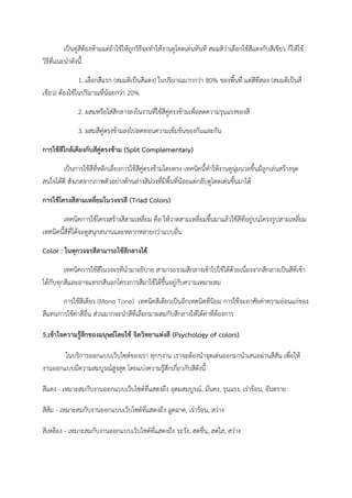 เป็นคู่สีต้องห้ามแต่ถ้าใช้ให้ถูกวิธีจะทําให้งานดูโดดเด่นทันที สมมติว่าเลือกใช้สีแดงกับสีเขียว ก็ให้ใช้
วิธีที่แนะนําดังนี้
1. เลือกสีแรก (สมมติเป็นสีแดง) ในปริมาณมากกว่า 80% ของพื้นที่ แต่สีที่สอง (สมมติเป็นสี
เขียว) ต้องใช้ในปริมาณที่น้อยกว่า 20%
2. ผสมหรือใส่สีกลางลงในงานที่ใช้สีคู่ตรงข้ามเพื่อลดความรุนแรงของสี
3. ผสมสีคู่ตรงข้ามลงไปลดทอนความเข้มข้นของกันและกัน
การใช้สีใกล้เคียงกับสีคู่ตรงข้าม (Split Complementary)
เป็นการใช้สีที่หลีกเลี่ยงการใช้สีคู่ตรงข้ามโดยตรง เทคนิคนี้ทําให้งานดูนุ่มนวลขึ้นมีลูกเล่นสร้างจุด
สนใจได้ดี สังเกตจากภาพตัวอย่างด้านล่างสีม่วงที่มีพื้นที่น้อยแต่กลับดูโดดเด่นขึ้นมาได้
การใช้โครงสีสามเหลี่ยมในวงจรสี (Triad Colors)
เทคนิคการใช้โครงสร้างสีสามเหลี่ยม คือ ให้วาดสามเหลี่ยมขึ้นมาแล้วใช้สีที่อยู่บนโครงรูปสามเหลี่ยม
เทคนิคนี้สีที่ได้จะดูสนุกสนานและหลากหลายกว่าแบบอื่น
Color : ในทุกวงจรสีสามารถใช้สีกลางได้
เทคนิคการใช้สีในวงจรที่นํามาอธิบาย สามารถรวมสีกลางเข้าไปใช้ได้ด้วยเนื่องจากสีกลางเป็นสีที่เข้า
ได้กับทุกสีและอาจแทรกสีนอกโครงการสีมาใช้ได้ขึ้นอยู่กับความเหมาะสม
การใช้สีเดียว (Mono Tone) เทคนิคสีเดียวเป็นอีกเทคนิคที่นิยม การใช้จะอาศัยค่าความอ่อนแก่ของ
สีแทนการใช้ค่าสีอื่น ส่วนมากจะนําสีที่เลือกมาผสมกับสีกลางให้ได้ค่าที่ต้องการ
5.เข้าใจความรู้สึกของมนุษย์โดยใช้ จิตวิทยาแห่งสี (Psychology of colors)
ในบริการออกแบบเว็บไซต์ของเรา ทุกๆงาน เราจะต้องนําจุดเด่นออกมานําเสนอผ่านสีสัน เพื่อให้
งานออกแบบมีความสมบูรณ์สูงสุด โดยแบ่งความรู้สึกเกี่ยวกับสีดังนี้
สีแดง - เหมาะสมกับงานออกแบบเว็บไซต์ที่แสดงถึง อุดมสมบูรณ์, มั่นคง, รุนแรง, เร่าร้อน, อันตราย
สีส้ม - เหมาะสมกับงานออกแบบเว็บไซต์ที่แสดงถึง ฉูดฉาด, เร่าร้อน, สว่าง
สีเหลือง - เหมาะสมกับงานออกแบบเว็บไซต์ที่แสดงถึง ระวัง, สดชื่น, สดใส, สว่าง
 