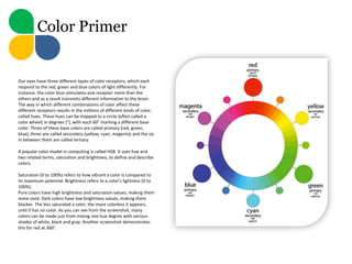 Color Primer


Our eyes have three different types of color receptors, which each
respond to the red, green and blue colors of light differently. For
instance, the color blue stimulates one receptor more than the
others and as a result transmits different information to the brain.
The way in which different combinations of color affect these
different receptors results in the millions of different kinds of color,
called hues. These hues can be mapped to a circle (often called a
color wheel) in degrees (°), with each 60° marking a different base
color. Three of these base colors are called primary (red, green,
blue), three are called secondary (yellow, cyan, magenta) and the six
in between them are called tertiary.

A popular color model in computing is called HSB. It uses hue and
two related terms, saturation and brightness, to define and describe
colors.

Saturation (0 to 100%) refers to how vibrant a color is compared to
its maximum potential. Brightness refers to a color’s lightness (0 to
100%).
Pure colors have high brightness and saturation values, making them
more vivid. Dark colors have low brightness values, making them
blacker. The less saturated a color, the more colorless it appears,
until it has no color. As you can see from the screenshot, many
colors can be made just from mixing one hue degree with various
shades of white, black and gray. Another screenshot demonstrates
this for red at 360°.
 