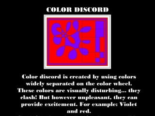 Color discord is created by using colors
widely separated on the color wheel.
These colors are visually disturbing... they
clash! But however unpleasant, they can
provide excitement. For example: Violet
and red.
COLOR DISCORD
 