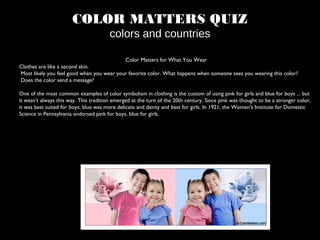 COLOR MATTERS QUIZ
colors and countries
Color Matters for What You Wear
Clothes are like a second skin.
Most likely you feel good when you wear your favorite color. What happens when someone sees you wearing this color?
Does the color send a message?
One of the most common examples of color symbolism in clothing is the custom of using pink for girls and blue for boys ... but
it wasn’t always this way. This tradition emerged at the turn of the 20th century. Since pink was thought to be a stronger color,
it was best suited for boys; blue was more delicate and dainty and best for girls. In 1921, the Women's Institute for Domestic
Science in Pennsylvania endorsed pink for boys, blue for girls.
 