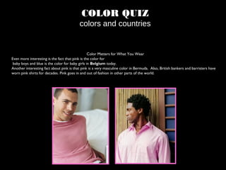 COLOR QUIZ
colors and countries
Color Matters for What You Wear
Even more interesting is the fact that pink is the color for
baby boys and blue is the color for baby girls in Belgium today.
Another interesting fact about pink is that pink is a very masculine color in Bermuda. Also, British bankers and barristers have
worn pink shirts for decades. Pink goes in and out of fashion in other parts of the world.
 