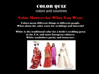COLOR QUIZ
colors and countries
Color Matters for What You Wear
Colors mean different things to different people.
What about the color worn for weddings and funerals?
White is the traditional color for a bride's wedding gown
in the U.S. and most European cultures.
White symbolizes purity and innocence.
 