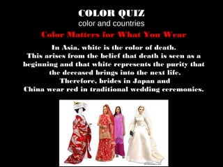 COLOR QUIZ
color and countries
Color Matters for What You Wear
In Asia, white is the color of death.
This arises from the belief that death is seen as a
beginning and that white represents the purity that
the deceased brings into the next life.
Therefore, brides in Japan and
China wear red in traditional wedding ceremonies.
 