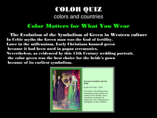 COLOR QUIZ
colors and countries
Color Matters for What You Wear
The Evolution of the Symbolism of Green in Western culture
In Celtic myths the Green man was the God of fertility.
Later in the millennium, Early Christians banned green
because it had been used in pagan ceremonies.
Nevertheless, as evidenced by this 15th Century wedding portrait,
the color green was the best choice for the bride's gown
because of its earliest symbolism.
 