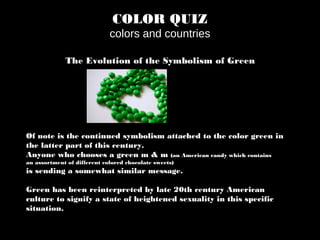 COLOR QUIZ
colors and countries
The Evolution of the Symbolism of Green
Of note is the continued symbolism attached to the color green in
the latter part of this century.
Anyone who chooses a green m & m (an American candy which contains
an assortment of different colored chocolate sweets)
is sending a somewhat similar message.
Green has been reinterpreted by late 20th century American
culture to signify a state of heightened sexuality in this specific
situation.
 