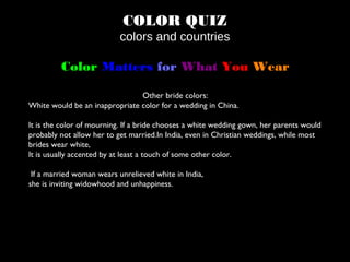 COLOR QUIZ
colors and countries
Color Matters for What You Wear
Other bride colors:
White would be an inappropriate color for a wedding in China.
It is the color of mourning. If a bride chooses a white wedding gown, her parents would
probably not allow her to get married.In India, even in Christian weddings, while most
brides wear white,
It is usually accented by at least a touch of some other color.
If a married woman wears unrelieved white in India,
she is inviting widowhood and unhappiness.
 