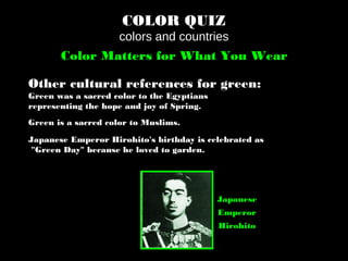 COLOR QUIZ
colors and countries
Color Matters for What You Wear
Other cultural references for green:
Green was a sacred color to the Egyptians
representing the hope and joy of Spring.
Green is a sacred color to Muslims.
Japanese Emperor Hirohito's birthday is celebrated as
"Green Day" because he loved to garden.
Japanese
Emperor
Hirohito
 