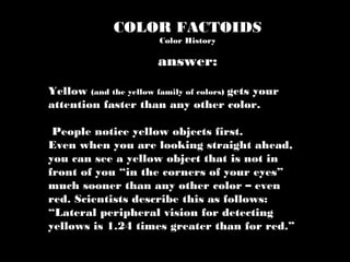COLOR FACTOIDS
Color History
Yellow (and the yellow family of colors) gets your
attention faster than any other color.
People notice yellow objects first.
Even when you are looking straight ahead,
you can see a yellow object that is not in
front of you “in the corners of your eyes”
much sooner than any other color – even
red. Scientists describe this as follows:
“Lateral peripheral vision for detecting
yellows is 1.24 times greater than for red.”
answer:
 