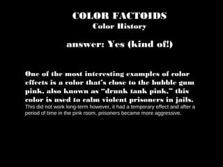 COLOR FACTOIDS
Color History
One of the most interesting examples of color
effects is a color that’s close to the bubble gum
pink, also known as “drunk tank pink,” this
color is used to calm violent prisoners in jails.
This did not work long-term however, it had a temporary effect and after a
period of time in the pink room, prisoners became more aggressive.
answer: Yes (kind of!)
 
