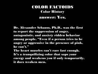 COLOR FACTOIDS
Color History
Dr. Alexander Schauss, Ph.D., was the first
to report the suppression of angry,
antagonistic, and anxiety ridden behavior
among people. “Even if a person tries to be
angry or aggressive in the presence of pink,
he can’t.”
The heart muscles can’t race fast enough.
It’s a tranquilizing color that saps your
energy and weakens you if only temporarily,
it does weaken men.
answer: Yes.
 