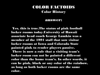 COLOR FACTOIDS
Color History
Yes, this is true.The status of pink football
locker rooms today.University of Hawaii
associate head coach George Lumkin was a
member of the 1991 staff that saw visitor
locker rooms at Iowa and Colorado State
painted pink to render players passive.
There is now a rule that a visiting team’s
locker room can not be painted a different
color than the home team’s. In other words, it
can be pink, black or any color of the rainbow,
as long as both locker rooms are the same
color.
answer:
 