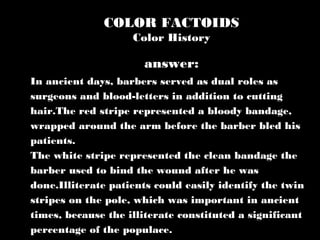 COLOR FACTOIDS
Color History
In ancient days, barbers served as dual roles as
surgeons and blood-letters in addition to cutting
hair.The red stripe represented a bloody bandage,
wrapped around the arm before the barber bled his
patients.
The white stripe represented the clean bandage the
barber used to bind the wound after he was
done.Illiterate patients could easily identify the twin
stripes on the pole, which was important in ancient
times, because the illiterate constituted a significant
percentage of the populace.
answer:
 