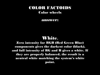 COLOR FACTOIDS
Color wheels
White.
Zero intensity for RGB (Red Green Blue)
components gives the darkest color (black),
and full intensity of RG and B gives a white. If
they are properly balanced, the result is a
neutral white matching the system’s white
point.
answer:
 