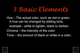 Hue – The actual color, such as red or green.
A hue can be changed by adding tone,
example - white to lighten, black to darken
Chroma – the intensity of the color
Tone – the amount of black or white in a color.
3 Basic Elements3 Basic Elements
 