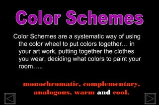 Color Schemes are a systematic way of using
the color wheel to put colors together… in
your art work, putting together the clothes
you wear, deciding what colors to paint your
room…..
monochromatic, complementary,
analogous, warm and cool.
 
